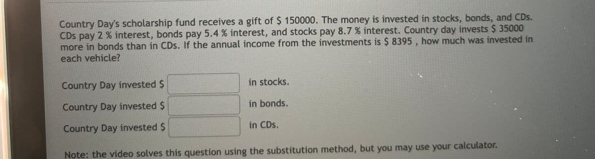 Country Day's scholarship fund receives a gift of $ 150000. The money is invested in stocks, bonds, and CDs.
CDs pay 2 % interest, bonds pay 5.4 % interest, and stocks pay 8.7 % interest. Country day invests $ 35000
more in bonds than in CDs. If the annual income from the investments is $ 8395 , how much was invested in
each vehicle?
Country Day invested $
in stocks.
Country Day invested $
in bonds.
Country Day invested $
in CDs.
Note: the video solves this question using the substitution method, but you may use your calculator.
