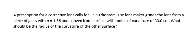 3. A prescription for a corrective lens calls for +3.50 diopters. The lens maker grinds the lens from a
piece of glass withn=1.56 and convex front surface with radius of curvature of 30.0 cm. What
should be the radius of the curvature of the other surface?
