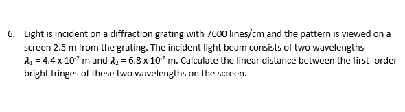 6. Light is incident on a diffraction grating with 7600 lines/cm and the pattern is viewed on a
screen 2.5 m from the grating. The incident light beam consists of two wavelengths
21 = 4.4 x 107 m and 22 = 6.8 x 107 m. Calculate the linear distance between the first -order
bright fringes of these two wavelengths on the screen.
