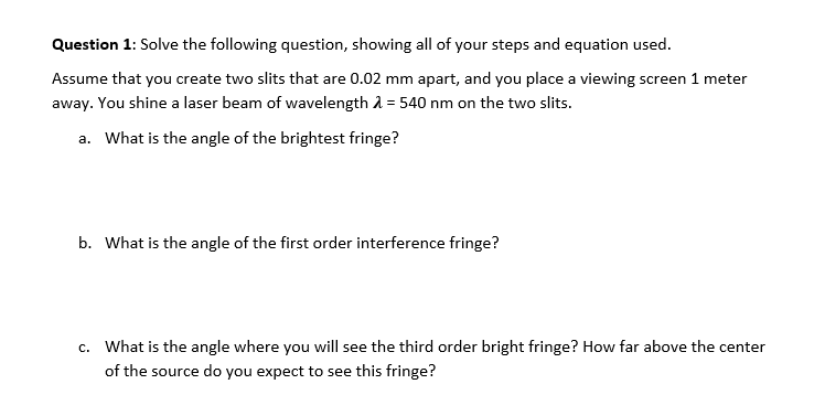 Question 1: Solve the following question, showing all of your steps and equation used.
Assume that you create two slits that are 0.02 mm apart, and you place a viewing screen 1 meter
away. You shine a laser beam of wavelength A = 540 nm on the two slits.
a. What is the angle of the brightest fringe?
b. What is the angle of the first order interference fringe?
c. What is the angle where you will see the third order bright fringe? How far above the center
of the source do you expect to see this fringe?
