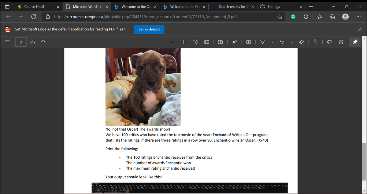 * Course Email
A Microsoft Word - C X
Welcome to the Os X
Welcome to the Os X
Search results for 'V ×
3 Settings
https://urcourses.uregina.ca/pluginfile.php/3044519/mod_resource/content/1/CS110_Assignment_5.pdf
Set Microsoft Edge as the default application for reading PDF files?
Set as default
PDF
of 2
=:
No, not that Oscar! The awards show!
We have 100 critics who have rated the top movie of the year: Enchantio! Write a C++ program
that lists the ratings. If there are three ratings in a row over 80, Enchantio wins an Oscar! (X/40)
Print the following:
The 100 ratings Enchantio receives from the critics
The number of awards Enchantio won
The maximum rating Enchantio received
Your output should look like this:
99, 76, 54, 97, 91, 86, 92, 94, 53, 93, 91, 98, 67, 93, 90, 64, 51, 56, 62, 56, 71, 80, 88, 81, 55, 81, 70, 77, 97, 57, 54, 72, 98, 54, 50, 78, 63, 59, 97, 87, 68, 51, 95, 88, 69, 98, 91, 58, 74, 56, 97, 70, 82,
83, 74, 75, 74, 93, 56, 54, 88, 66, 73, 81, 56, 92, 80, 69, 74, 62, 52, 71, 83, 97, 71, 74, 87, 57, 53, 180, 63, 70, 98, 60, 100, 98, 76, 78, 52, 54, 74, 81, 89, 82, 70, 69, 92, 51, 65, 61,
Ratings:
The number of 0scars won by Enchantio is: 4
The maximum rating Enchantio won is: 100
>
!!
