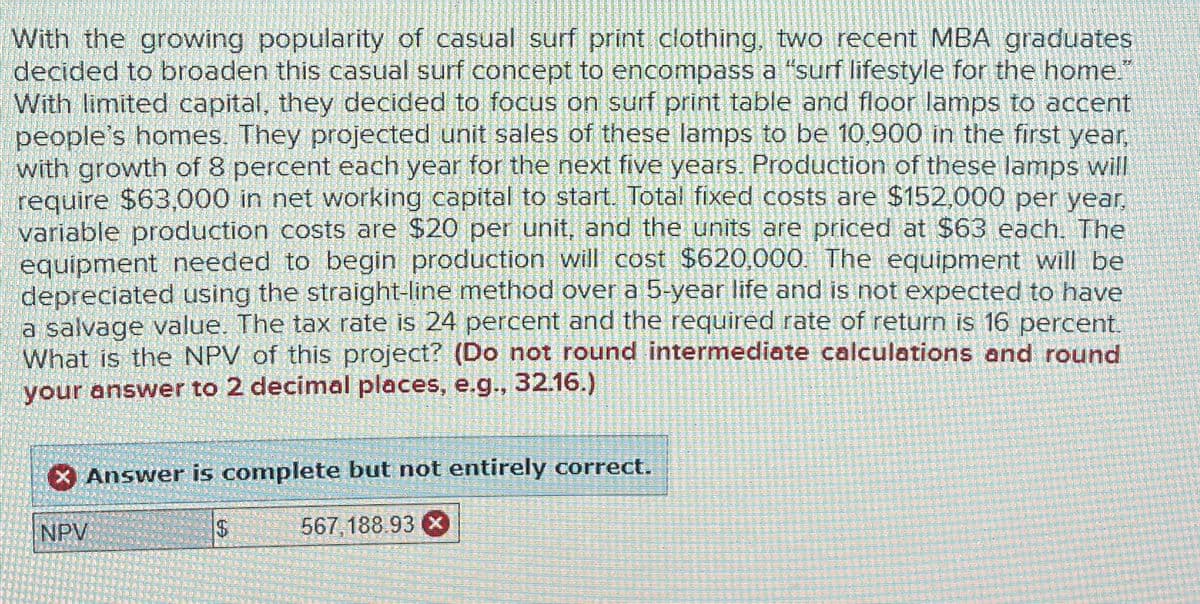 With the growing popularity of casual surf print clothing, two recent MBA graduates
decided to broaden this casual surf concept to encompass a "surf lifestyle for the home."
With limited capital, they decided to focus on surf print table and floor lamps to accent
people's homes. They projected unit sales of these lamps to be 10,900 in the first year,
with growth of 8 percent each year for the next five years. Production of these lamps will
require $63,000 in net working capital to start. Total fixed costs are $152,000 per year,
variable production costs are $20 per unit, and the units are priced at $63 each. The
equipment needed to begin production will cost $620,000. The equipment will be
depreciated using the straight-line method over a 5-year life and is not expected to have
a salvage value. The tax rate is 24 percent and the required rate of return is 16 percent.
What is the NPV of this project? (Do not round intermediate calculations and round
your answer to 2 decimal places, e.g., 32.16.)
NPV
Answer is complete but not entirely correct.
$
SA
567,188.93 ×