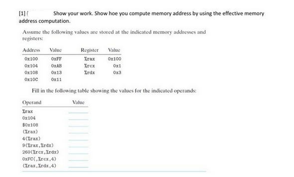 (1) (
Show your work. Show hoe you compute memory address by using the effective memory
address computation.
Assume the following values are stored at the indicated memory addresses and
registers:
Address Value
0x100
OxFF
0x104
OxAB
0x108
0x13
0x100
0x11
Register
%rax
%rcx
%rdx
Value
0x100
0x1
0x3
Fill in the following table showing the values for the indicated operands:
Value
Operand
Zrax
0x104
$0x108
(Zrax)
4 (%rax)
9(%rax, %rdx).
260(%rcx,%rdx)
OxFC(,%rcx,4)
(Zrax, %rdx, 4)