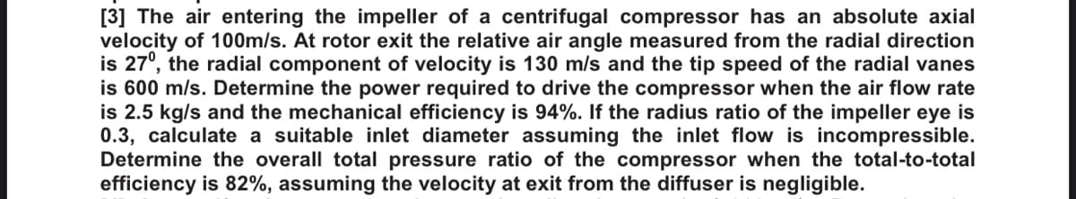 [3] The air entering the impeller of a centrifugal compressor has an absolute axial
velocity of 100m/s. At rotor exit the relative air angle measured from the radial direction
is 27°, the radial component of velocity is 130 m/s and the tip speed of the radial vanes
is 600 m/s. Determine the power required to drive the compressor when the air flow rate
is 2.5 kg/s and the mechanical efficiency is 94%. If the radius ratio of the impeller eye is
0.3, calculate a suitable inlet diameter assuming the inlet flow is incompressible.
Determine the overall total pressure ratio of the compressor when the total-to-total
efficiency is 82%, assuming the velocity at exit from the diffuser is negligible.

