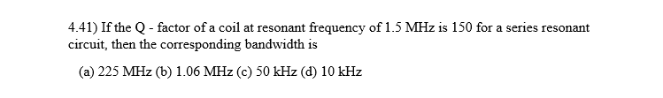 4.41) If the Q - factor of a coil at resonant frequency of 1.5 MHz is 150 for a series resonant
circuit, then the corresponding bandwidth is
(a) 225 MHz (b) 1.06 MHz (c) 50 kHz (d) 10 kHz