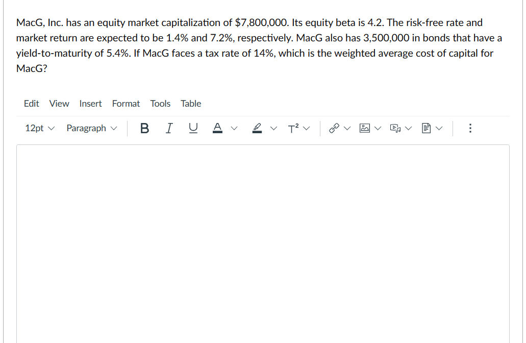 MacG, Inc. has an equity market capitalization of $7,800,000. Its equity beta is 4.2. The risk-free rate and
market return are expected to be 1.4% and 7.2%, respectively. MacG also has 3,500,000 in bonds that have a
yield-to-maturity of 5.4%. If MacG faces a tax rate of 14%, which is the weighted average cost of capital for
MacG?
Edit View Insert Format Tools Table
12pt ✓ Paragraph
В І
U
Al
А
✓ T² V
20
► V
: