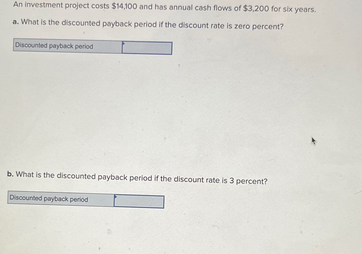 An investment project costs $14,100 and has annual cash flows of $3,200 for six years.
a. What is the discounted payback period if the discount rate is zero percent?
Discounted payback period
b. What is the discounted payback period if the discount rate is 3 percent?
Discounted payback periód