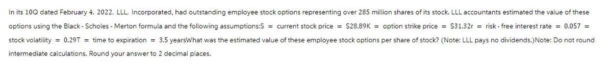 In its 10Q dated February 4, 2022, LLL, Incorporated, had outstanding employee stock options representing over 285 million shares of its stock. LLL accountants estimated the value of these
options using the Black - Scholes - Merton formula and the following assumptions:S = current stock price = $28.89K = option strike price = $31.32r = risk-free interest rate = 0.057 =
stock volatility = 0.29T = time to expiration = 3.5 yearsWhat was the estimated value of these employee stock options per share of stock? (Note: LLL pays no dividends.) Note: Do not round
intermediate calculations. Round your answer to 2 decimal places.