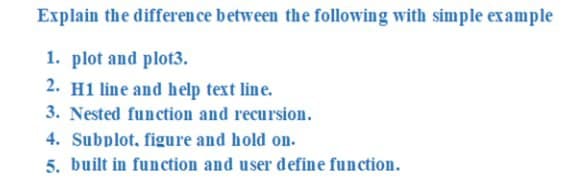Explain the difference between the following with simple example
1. plot and plot3.
2. H1 line and help text line.
3. Nested function and recursion.
4. Subplot, figure and hold on.
5. built in function and user define function.