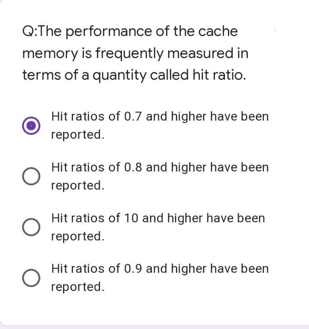 Q:The performance of the cache
memory is frequently measured in
terms of a quantity called hit ratio.
Hit ratios of 0.7 and higher have been
reported.
Hit ratios of 0.8 and higher have been
reported.
Hit ratios of 10 and higher have been
reported.
Hit ratios of 0.9 and higher have been
reported.
