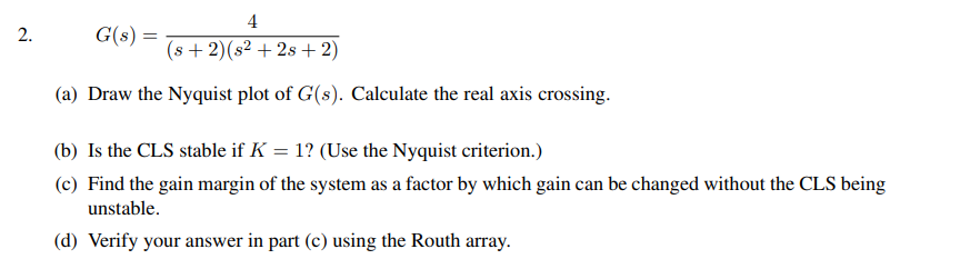 2.
4
(s+2) (s² +2s + 2)
(a) Draw the Nyquist plot of G(s). Calculate the real axis crossing.
G(s) =
(b) Is the CLS stable if K = 1? (Use the Nyquist criterion.)
(c) Find the gain margin of the system as a factor by which gain can be changed without the CLS being
unstable.
(d) Verify your answer in part (c) using the Routh array.