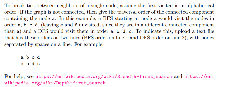 To break ties between neighbors of a single node, assume the first visited is in alphabetical
order. If the graph is not connected, then give the traversal order of the connected component
containing the node a. In this example, a BFS starting at node a would visit the nodes in
order a, b, c, d, (leaving e and f unvisited, since they are in a different connected component
than a) and a DFS would visit them in order a, b, d, c. To indicate this, upload a text file
that has these orders on two lines (BFS order on line 1 and DFS order on line 2), with nodes
separated by spaces on a line. For example:
a b c d
a bd c
For help, see https://en.wikipedia.org/wiki/Breadth-first_search and https://en.
wikipedia.org/wiki/Depth-first_search.