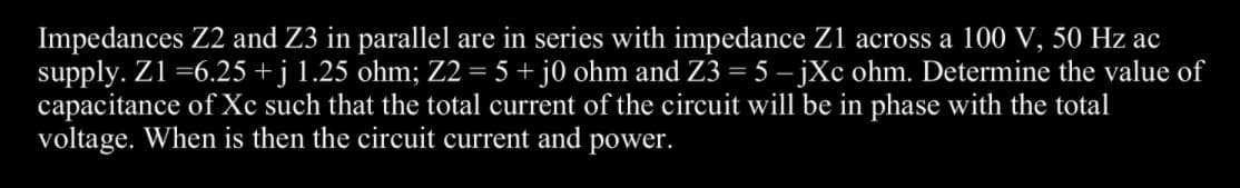 Impedances Z2 and Z3 in parallel are
supply. Z1 =6.25 + j 1.25 ohm; Z2 = 5 + j0 ohm and Z3 = 5 – jXc ohm. Determine the value of
capacitance of Xc such that the total current of the circuit will be in phase with the total
voltage. When is then the circuit current and power.
series with impedance Z1 across a 100 V, 50 Hz ac
