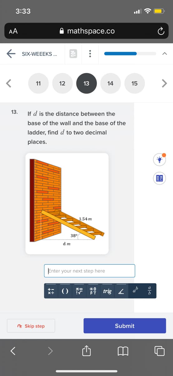 3:33
AA
mathspace.co
E SIX-WEEEKS ...
11
12
13
14
15
13.
If d is the distance between the
base of the wall and the base of the
ladder, find d to two decimal
places.
1.54 m
38°
d m
Enter your next step here
** () T
αθ
BÝ
trig 4 a %
A Skip step
Submit
