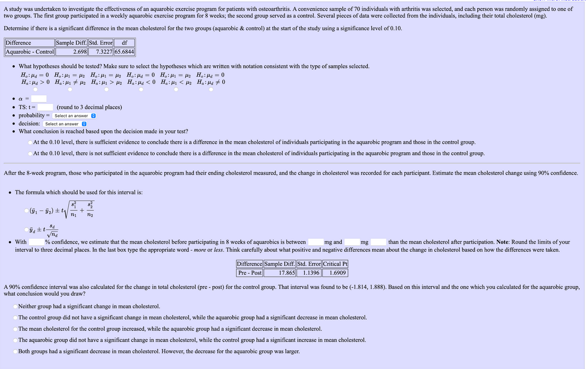 A study was undertaken to investigate the effectiveness of an aquarobic exercise program for patients with osteoarthritis. A convenience sample of 70 individuals with arthritis was selected, and each person was randomly assigned to one of
two groups. The first group participated in a weekly aquarobic exercise program for 8 weeks; the second group served as a control. Several pieces of data were collected from the individuals, including their total cholesterol (mg).
Determine if there is a significant difference in the mean cholesterol for the two groups (aquarobic & control) at the start of the study using a significance level of 0.10.
Difference
Sample Diff. Std. Error
df
Aquarobic - Control
2.698
7.3227 65.6844
• What hypotheses should be tested? Make sure to select the hypotheses which are written with notation consistent with the type of samples selected.
H.: µd
= l2 H.: µ1 = µ2 H.:µd
H.: Hd > 0 Ha: H1 # H2 Ha:µ1 > µ2 Ha:Hd < 0 Ha:H1 < µs Ha: Hd # 0
= 0 H,:µ1
0 H.: µ1 = µ2 H.: µd
• TS: t=
(round to 3 decimal places)
• probability = Select an answer e
• decision: Select an answer
• What conclusion is reached based upon the decision made in
your
test?
At the 0.10 level, there is sufficient evidence to conclude there is a difference in the mean cholesterol of individuals participating in the aquarobic program and those in the control group.
At the 0.10 level, there is not sufficient evidence to conclude there is a difference in the mean cholesterol of individuals participating in the aquarobic program and those in the control group.
After the 8-week program, those who participated in the aquarobic program had their ending cholesterol measured, and the change in cholesterol was recorded for each participant. Estimate the mean cholesterol change using 90% confidence.
• The formula which should be used for this interval is:
(71 – 72) ± t|
n1
n2
Sa
土t
Vnd
• With
than the mean cholesterol after participation. Note: Round the limits of your
interval to three decimal places. In the last box type the appropriate word - more or less. Think carefully about what positive and negative differences mean about the change in cholesterol based on how the differences were taken.
% confidence, we estimate that the mean cholesterol before participating in 8 weeks of aquarobics is between
mg and
mg
Difference Sample Diff. Std. Error Critical Pt|
Pre - Post
17.865
1.1396
1.6909
A 90% confidence interval was also calculated for the change in total cholesterol (pre - post) for the control group. That interval was found to be (-1.814, 1.888). Based on this interval and the one which you calculated for the aquarobic group,
what conclusion would
you
draw?
Neither
group
had a significant change in mean cholesterol.
The control group did not have a significant change in mean cholesterol, while the aquarobic group had a significant decrease in mean cholesterol.
The mean cholesterol for the control group increased, while the aquarobic group had a significant decrease in mean cholesterol.
O The aquarobic group did not have a significant change in mean cholesterol, while the control group had a significant increase in mean cholesterol.
Both
groups
had a significant decrease in mean cholesterol. However, the decrease for the aquarobic group was larger.
