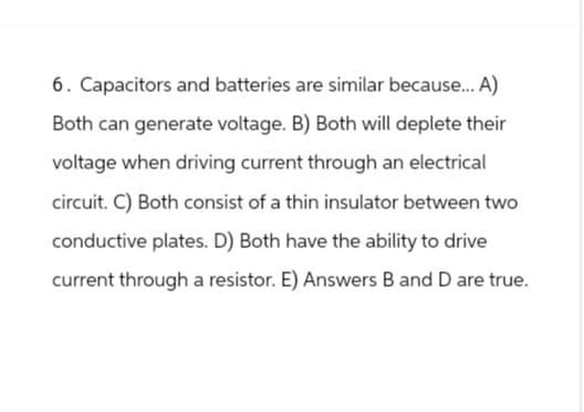 6. Capacitors and batteries are similar because... A)
Both can generate voltage. B) Both will deplete their
voltage when driving current through an electrical
circuit. C) Both consist of a thin insulator between two
conductive plates. D) Both have the ability to drive
current through a resistor. E) Answers B and D are true.
