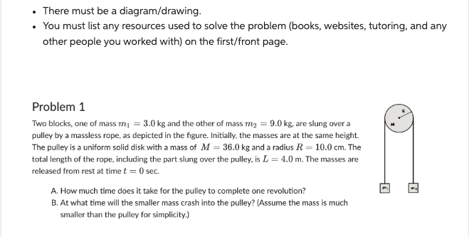 There must be a diagram/drawing.
• You must list any resources used to solve the problem (books, websites, tutoring, and any
other people you worked with) on the first/front page.
Problem 1
Two blocks, one of mass m₁ = 3.0 kg and the other of mass m₂ = 9.0 kg, are slung over a
pulley by a massless rope, as depicted in the figure. Initially, the masses are at the same height.
The pulley is a uniform solid disk with a mass of M = 36.0 kg and a radius R = 10.0 cm. The
total length of the rope, including the part slung over the pulley, is L= 4.0 m. The masses are
I
released from rest at time t = 0 sec.
A. How much time does it take for the pulley to complete one revolution?
B. At what time will the smaller mass crash into the pulley? (Assume the mass is much
smaller than the pulley for simplicity.)