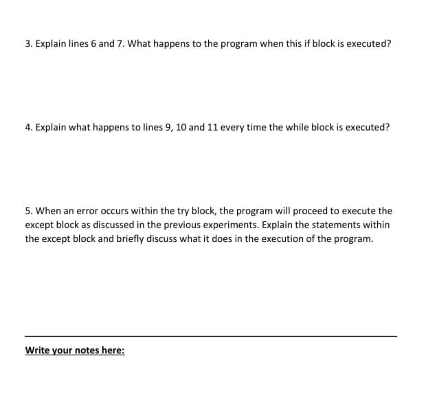 3. Explain lines 6 and 7. What happens to the program when this if block is executed?
4. Explain what happens to lines 9, 10 and 11 every time the while block is executed?
5. When an error occurs within the try block, the program will proceed to execute the
except block as discussed in the previous experiments. Explain the statements within
the except block and briefly discuss what it does in the execution of the program.
Write your notes here:
