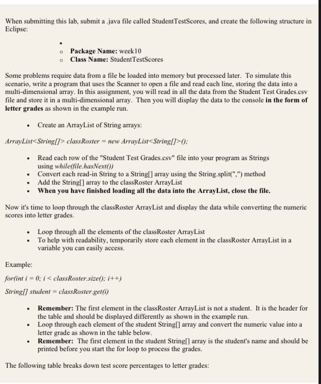 When submitting this lab, submit a java file called Student TestScores, and create the following structure in
Eclipse:
Some problems require data from a file be loaded into memory but processed later. To simulate this
scenario, write a program that uses the Scanner to open a file and read each line, storing the data into a
multi-dimensional array. In this assignment, you will read in all the data from the Student Test Grades.csv
file and store it in a multi-dimensional array. Then you will display the data to the console in the form of
letter grades as shown in the example run.
Package Name: week 10
o Class Name: Student TestScores
• Create an ArrayList of String arrays:
ArrayList<String[]> class Roster = new ArrayList<String[]>();
• Read each row of the "Student Test Grades.csv" file into your program as Strings
.
using while(file.hasNext())
Convert each read-in String to a String[] array using the String.split(",") method
•
• Add the String[] array to the classRoster ArrayList
•
When you have finished loading all the data into the ArrayList, close the file.
Now it's time to loop through the classRoster ArrayList and display the data while converting the numeric
scores into letter grades.
•
•
.
Loop through all the elements of the class Roster ArrayList
To help with readability, temporarily store each element in the classRoster ArrayList in a
variable you can easily access.
Example:
for(int i = 0; i < classRoster.size(); i++)
String[] student = classRoster.get(i)
Remember: The first element in the classRoster ArrayList is not a student. It is the header for
the table and should be displayed differently as shown in the example run.
Loop through each element of the student String[] array and convert the numeric value into a
letter grade as shown in the table below.
Remember: The first element in the student String[] array is the student's name and should be
printed before you start the for loop to process the grades.
The following table breaks down test score percentages to letter grades: