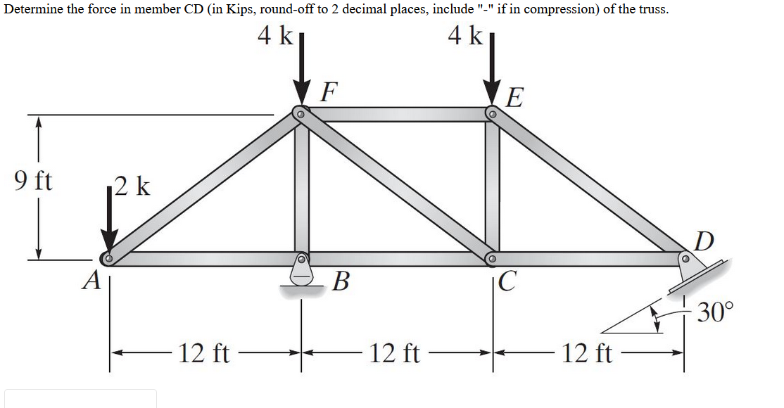 Determine the force in member CD (in Kips, round-off to 2 decimal places, include "-" if in compression) of the truss.
4 k
4 k
F
E
9 ft
2 k
В
|C
30°
- 12 ft
12 ft
12 ft
