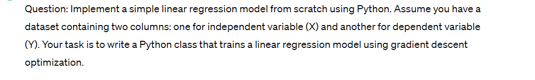 Question: Implement a simple linear regression model from scratch using Python. Assume you have a
dataset containing two columns: one for independent variable (X) and another for dependent variable
(Y). Your task is to write a Python class that trains a linear regression model using gradient descent
optimization.