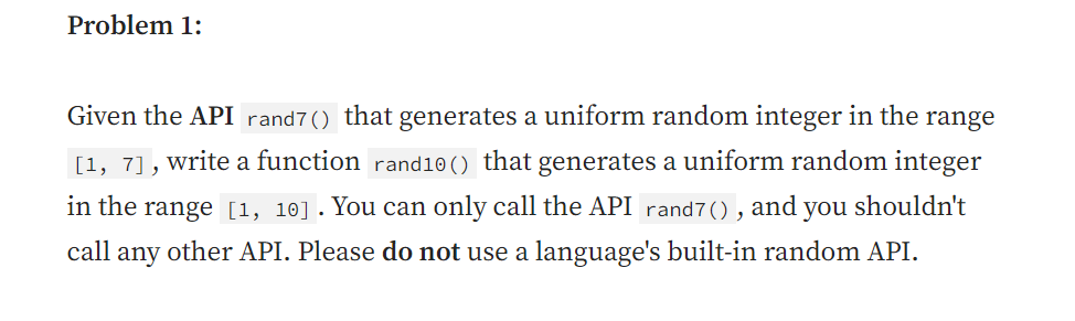 Problem 1:
Given the API rand7 () that generates a uniform random integer in the range
[1, 7], write a function rand10 () that generates a uniform random integer
in the range [1, 10]. You can only call the API rand7 (), and you shouldn't
call any other API. Please do not use a language's built-in random API.