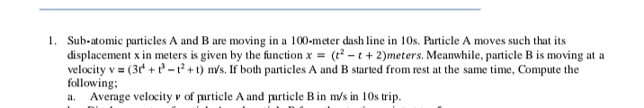 1. Sub-atomic particles A and B are moving in a 100-meter dash line in 10s. Particle A moves such that its
displacement x in meters is given by the function x = (t - t+ 2)meters. Meanwhile, particle B is moving at a
velocity v = (3t' + – 1² + t) m/s. If both particles A and B started from rest at the same time, Compute the
following;
Average velocity v of particle A and particle B in m/s in 10s trip.
a.
