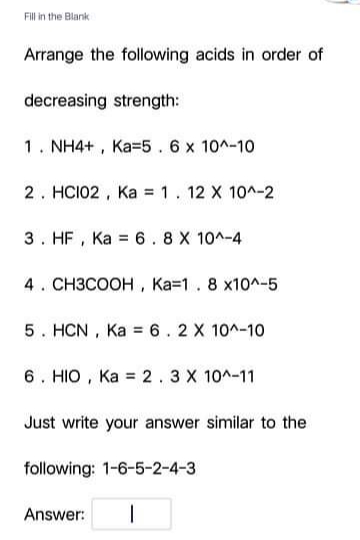Fill in the Blank
Arrange the following acids in order of
decreasing strength:
1. NH4+ , Ka=5. 6 x 10^-10
2. HCI02 , Ka = 1. 12 X 10^-2
3. HF , Ka = 6.8 X 10^-4
4. CH3COOH , Ka=1. 8 x10^-5
5. HCN , Ka = 6. 2 X 10^-10
6. HIO , Ka = 2 . 3 X 10^-11
Just write your answer similar to the
following: 1-6-5-2-4-3
Answer:
