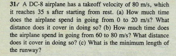 31? A DC-8 airplane has a takeoff velocity of 80 m/s, which
it reaches 35 s after starting from rest. (a) How much time
does the airplane spend in going from 0 to 20 m/s? What
distance does it cover in doing sọ? (b) How much time does
the airplane spend in going from 60 to 80 m/s? What distance
does it cover in doing so? (c) What is the minimum length of
the runway?
