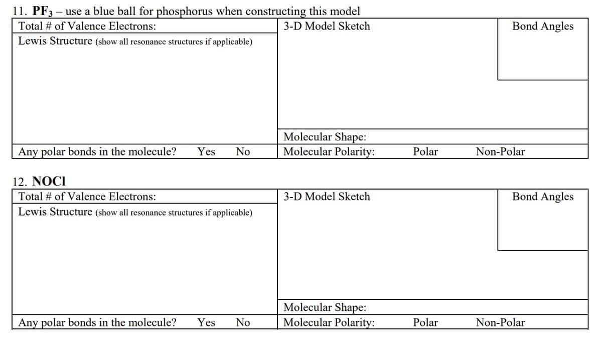 11. PF3 – use a blue ball for phosphorus when constructing this model
Total # of Valence Electrons:
3-D Model Sketch
Lewis Structure (show all resonance structures if applicable)
Any polar bonds in the molecule? Yes No
12. NOCI
Total # of Valence Electrons:
Lewis Structure (show all resonance structures if applicable)
Any polar bonds in the molecule? Yes No
Molecular Shape:
Molecular Polarity:
3-D Model Sketch
Molecular Shape:
Molecular Polarity:
Polar
Polar
Bond Angles
Non-Polar
Bond Angles
Non-Polar