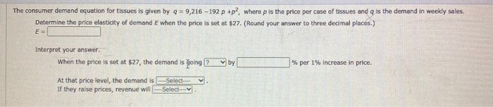 The consumer demand equation for tissues is given by q = 9,216 -192 p +p, where p iIs the price per case of tissues and q is the demand in weekly sales.
Determine the price elasticity of demand E when the price is set et $27. (Round your answer to three decimal places.)
E =
Interpret your answer.
When the price is set at $27, the demand is joing
V by
% per 1% increase in price.
At that price level, the demand is
If they raise prices, revenue will
Select-
-Selectv
