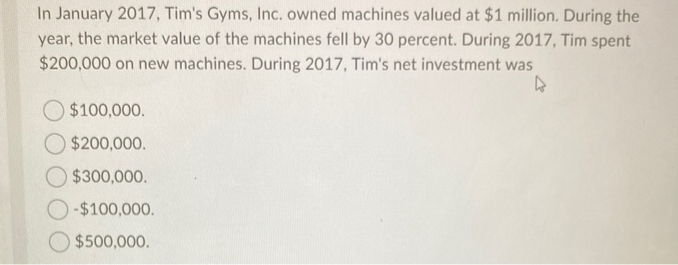 In January 2017, Tim's Gyms, Inc. owned machines valued at $1 million. During the
year, the market value of the machines fell by 30 percent. During 2017, Tim spent
$200,000 on new machines. During 2017, Tim's net investment was
$100,000.
$200,000.
$300,000.
-$100,000.
$500,000.
