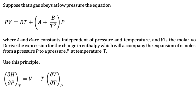 Suppose that a gas obeys at low pressure the equation
T + (A + B) P
PV = RT + A +
where A and Bare constants independent of pressure and temperature, and Vis the molar vo
Derive the expression for the change in enthalpy which will accompany the expansion of n moles
from a pressure P,to a pressure P, at temperature T.
Use this principle.
Он
OP
T
T (OT),
P
= V - T