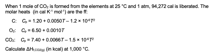 When 1 mole of CO₂ is formed from the elements at 25 °C and 1 atm, 94,272 cal is liberated. The
molar heats (in cal K-¹ mol-¹) are the ff:
C: Cp 1.20 +0.0050T-1.2 x 10-67²
Oz: Cp = 6.50 + 0.0010T
CO₂: Cp 7.40 + 0.0066T- 1.5 x 10-67²
Calculate AHf,co2(g) (in kcal) at 1,000 °C.