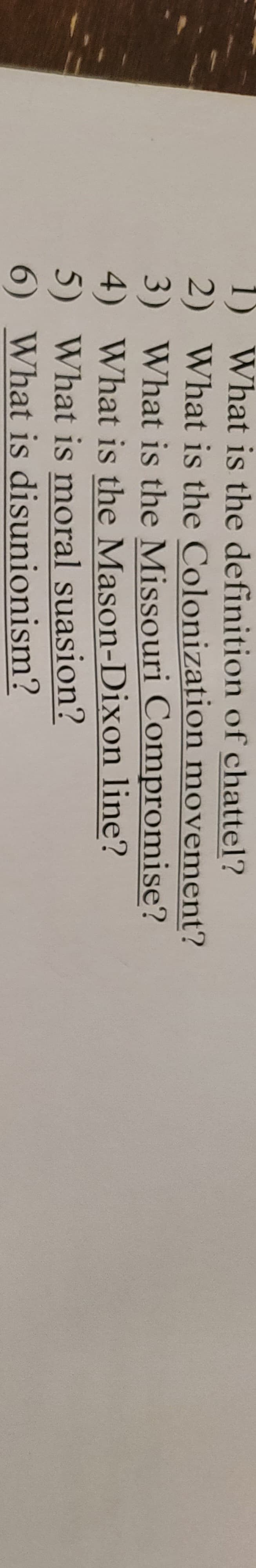 1) What is the definition of chattel?
2) What is the Colonization movement?
3) What is the Missouri Compromise?
4) What is the Mason-Dixon line?
5) What is moral suasion?
6) What is disunionism?