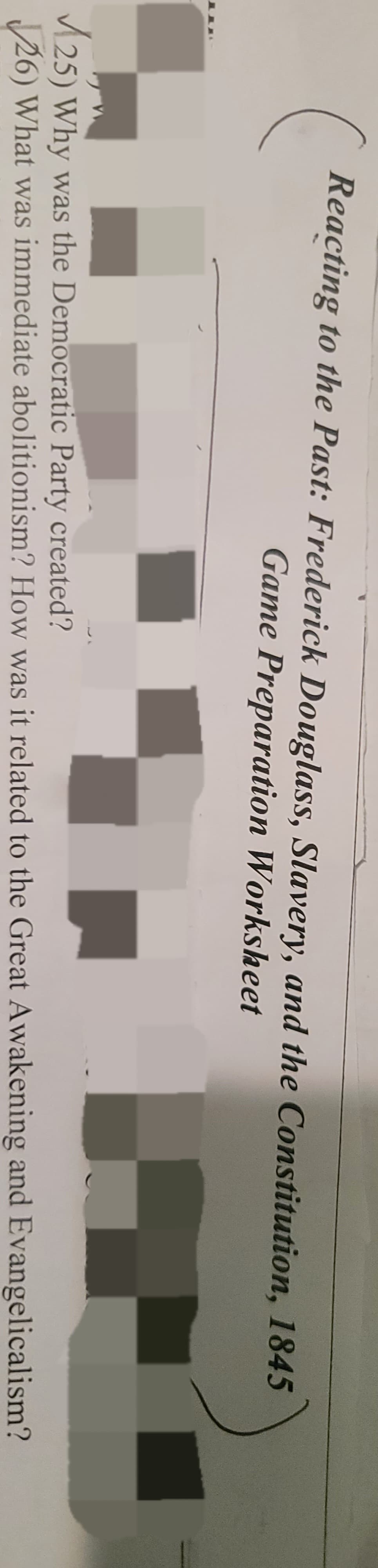 Reacting to the Past: Frederick Douglass, Slavery, and the Constitution, 1845
Game Preparation Worksheet
25) Why was the Democratic Party created?
26) What was immediate abolitionism? How was it related to the Great Awakening and Evangelicalism?