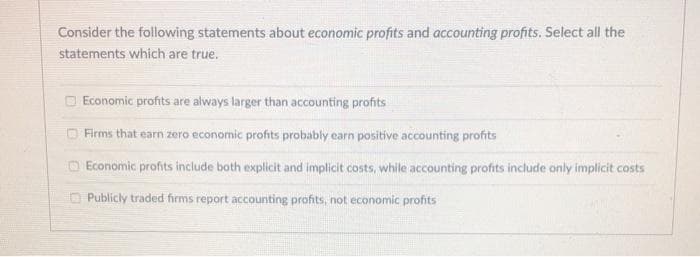 Consider the following statements about economic profits and accounting profits. Select all the
statements which are true.
Economic profits are always larger than accounting profits
Firms that earn zero economic profits probably earn positive accounting profits
Economic profits include both explicit and implicit costs, while accounting profits include only implicit costs
Publicly traded firms report accounting profits, not economic profits