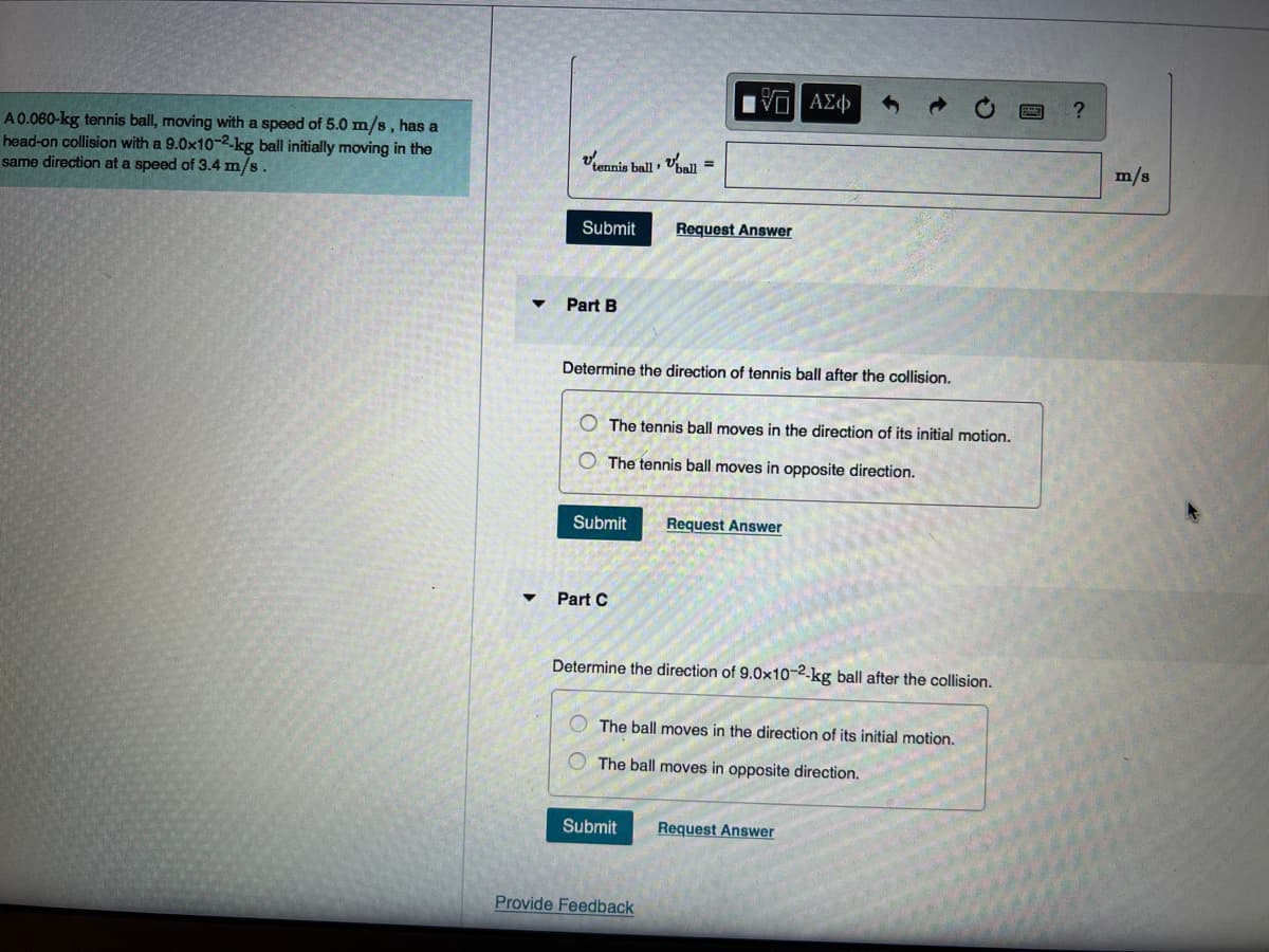 A 0.060-kg tennis ball, moving with a speed of 5.0 m/s, has a
head-on collision with a 9.0x10-2-kg ball initially moving in the
same direction at a speed of 3.4 m/s.
tennis ball, ball
Submit
Part B
Submit
Part C
Determine the direction of tennis ball after the collision.
=
VE ΑΣΦ
The tennis ball moves in the direction of its initial motion.
The tennis ball moves in opposite direction.
Request Answer
Submit
Provide Feedback
Determine the direction of 9.0x10-2-kg ball after the collision.
Request Answer
The ball moves in the direction of its initial motion.
The ball moves in opposite direction.
Request Answer
?
m/s