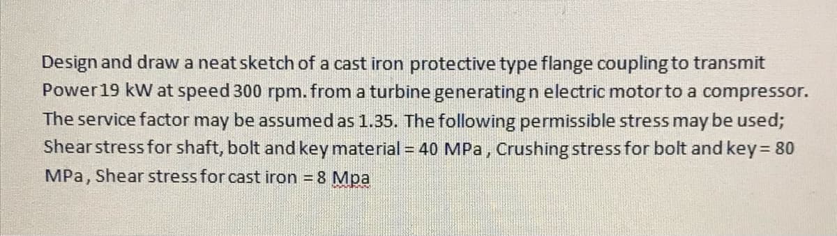 Design and draw a neat sketch of a cast iron protective type flange coupling to transmit
Power19 kW at speed 300 rpm. from a turbine generating n electric motorto a compressor.
The service factor may be assumed as 1.35. The following permissible stress may be used;
Shear stress for shaft, bolt and key material = 40 MPa, Crushing stress for bolt and key= 80
MPa, Shear stress for cast iron = 8 Mpa
