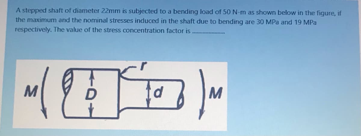 A stepped shaft of diameter 22mm is subjected to a bending load of 50 N-m as shown below in the fiqure, if
the maximum and the nominal stresses induced in the shaft due to bending are 30 MPa and 19 MPa
respectively. The value of the stress concentration factor is
