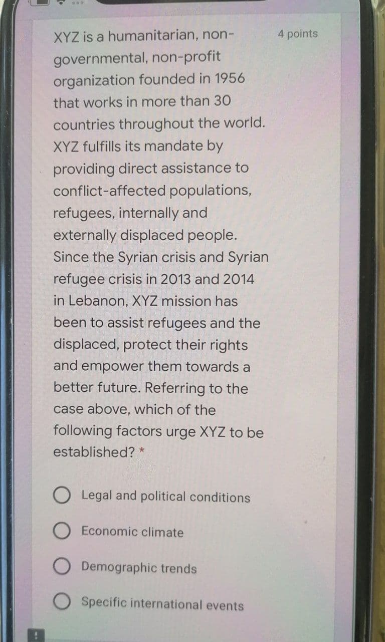 XYZ is a humanitarian, non-
4 points
governmental, non-profit
organization founded in 1956
that works in more than 30
countries throughout the world.
XYZ fulfills its mandate by
providing direct assistance to
conflict-affected populations,
refugees, internally and
externally displaced people.
Since the Syrian crisis and Syrian
refugee crisis in 2013 and 2014
in Lebanon, XYZ mission has
been to assist refugees and the
displaced, protect their rights
and empower them towards a
better future. Referring to the
case above, which of the
following factors urge XYZ to be
established? *
Legal and political conditions
Economic climate
Demographic trends
Specific international events
