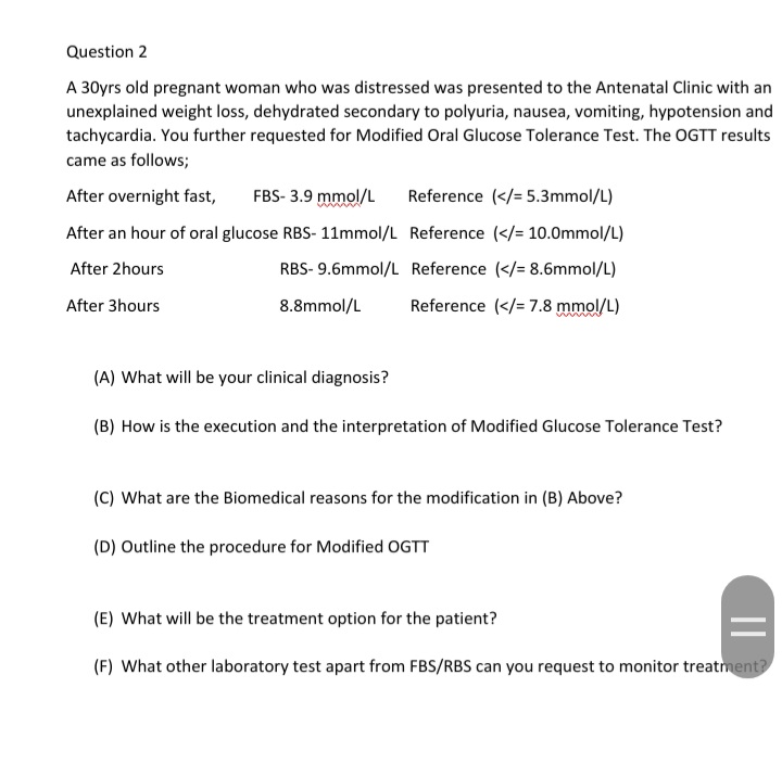 Question 2
A 30yrs old pregnant woman who was distressed was presented to the Antenatal Clinic with an
unexplained weight loss, dehydrated secondary to polyuria, nausea, vomiting, hypotension and
tachycardia. You further requested for Modified Oral Glucose Tolerance Test. The OGTT results
came as follows;
After overnight fast,
FBS- 3.9 mmol/L
Reference (</= 5.3mmol/L)
After an hour of oral glucose RBS- 11mmol/L Reference (</= 10.0mmol/L)
After 2hours
RBS- 9.6mmol/L Reference (</= 8.6mmol/L)
After 3hours
8.8mmol/L
Reference (</= 7.8 mmol/L)
(A) What will be your clinical diagnosis?
(B) How is the execution and the interpretation of Modified Glucose Tolerance Test?
(C) What are the Biomedical reasons for the modification in (B) Above?
(D) Outline the procedure for Modified OGTT
(E) What will be the treatment option for the patient?
(F) What other laboratory test apart from FBS/RBS can you request to monitor treatment?
||
