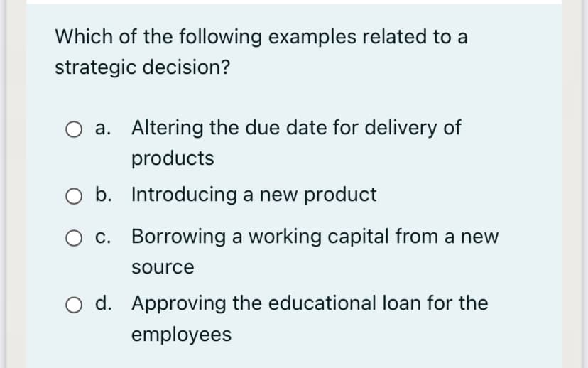 Which of the following examples related to a
strategic decision?
a. Altering the due date for delivery of
products
O b. Introducing a new product
O c. Borrowing a working capital from a new
source
O d. Approving the educational loan for the
employees
