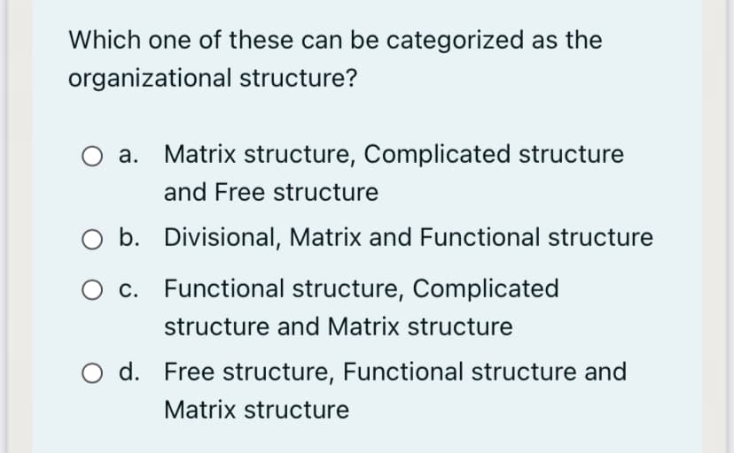 Which one of these can be categorized as the
organizational structure?
а.
Matrix structure, Complicated structure
and Free structure
O b. Divisional, Matrix and Functional structure
O c. Functional structure, Complicated
structure and Matrix structure
O d. Free structure, Functional structure and
Matrix structure
