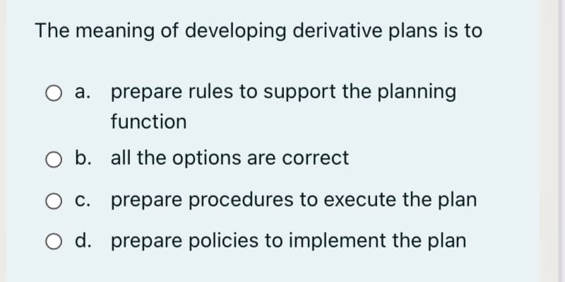 The meaning of developing derivative plans is to
a. prepare rules to support the planning
function
b. all the options are correct
O c. prepare procedures to execute the plan
O d. prepare policies to implement the plan
