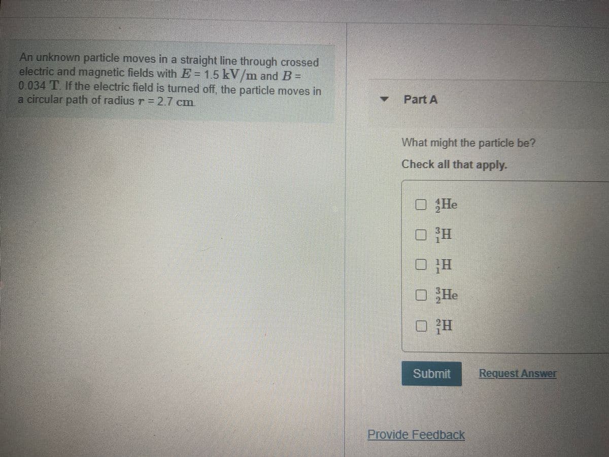 An unknown particle moves in a straight line through crossed
electric and magnetic fields with E= 15 kV/m and B-
0.034 T. If the electric field is turned off, the particle moves in
a circular path of radius r=27 cm.
Part A
What might the particle be?
Check all that apply.
He
He
Submit
Request Answer
Provide Feedback
