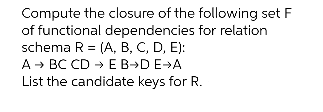 Compute the closure of the following set F
of functional dependencies for relation
schema R = (A, B, C, D, E):
A → BC CD → E B→D E→A
List the candidate keys for R.