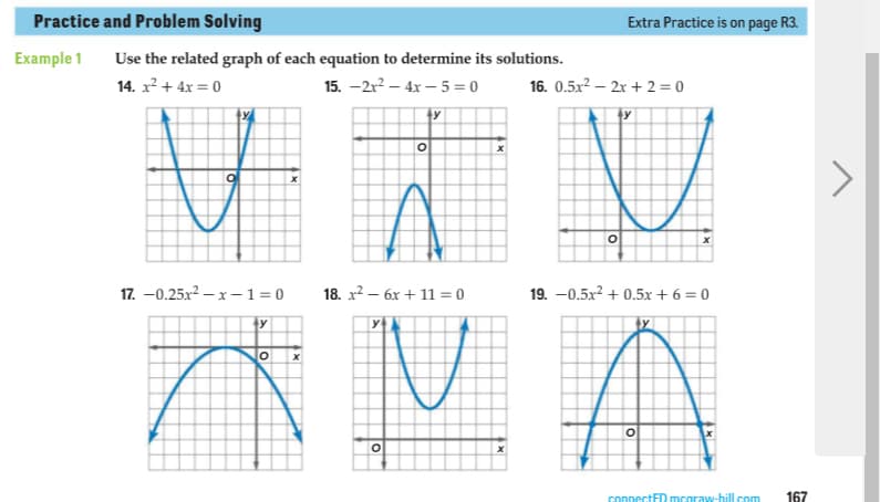 Practice and Problem Solving
Extra Practice is on page R3.
Example 1
Use the related graph of each equation to determine its solutions.
14. x2 + 4x = 0
15. —2x2 — 4х —5- 0
16. 0.5x? – 2x + 2 = 0
ty
y
17. -0.25x2 – x –1=0
18. х2 — бх + 11 %3D 0
19. -0.5x? + 0.5x + 6 = 0
水MA
ty
connectED mcaraw-hill com
167
