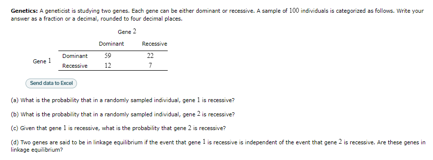 Genetics: A geneticist is studying two genes. Each gene can be either dominant or recessive. A sample of 100 individuals is categorized as follows. Write your
answer as a fraction or a decimal, rounded to four decimal places.
Gene 2
Gene 1
Dominant
Recessive
Send data to Excel
Dominant
59
12
Recessive
22
7
(a) What is the probability that in a randomly sampled individual, gene 1 is recessive?
(b) What is the probability that in a randomly sampled individual, gene 2 is recessive?
(c) Given that gene 1 is recessive, what is the probability that gene 2 is recessive?
(d) Two genes are said to be in linkage equilibrium if the event that gene 1 is recessive is independent of the event that gene 2 is recessive. Are these genes in
linkage equilibrium?