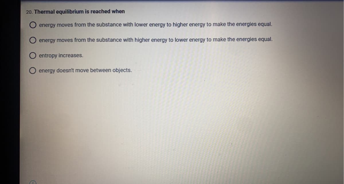 20. Thermal equilibrium is reached when
energy moves from the substance with lower energy to higher energy to make the energies equal.
energy moves from the substance with higher energy to lower energy to make the energies equal.
entropy increases.
energy doesn't move between objects.
